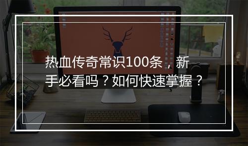 热血传奇常识100条，新手必看吗？如何快速掌握？