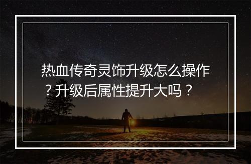 热血传奇灵饰升级怎么操作？升级后属性提升大吗？