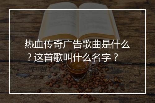 热血传奇广告歌曲是什么？这首歌叫什么名字？