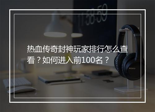 热血传奇封神玩家排行怎么查看？如何进入前100名？