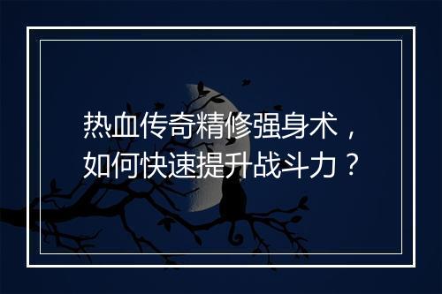 热血传奇精修强身术，如何快速提升战斗力？