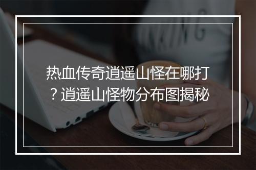 热血传奇逍遥山怪在哪打？逍遥山怪物分布图揭秘