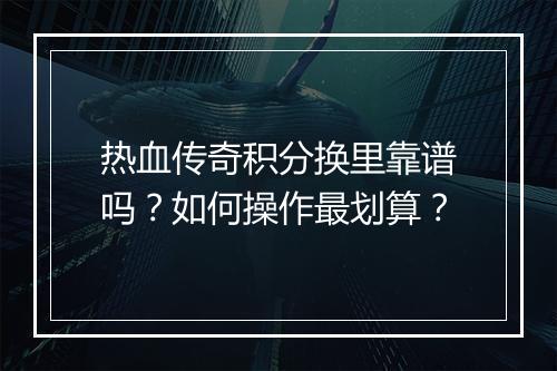 热血传奇积分换里靠谱吗？如何操作最划算？
