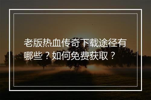 老版热血传奇下载途径有哪些？如何免费获取？