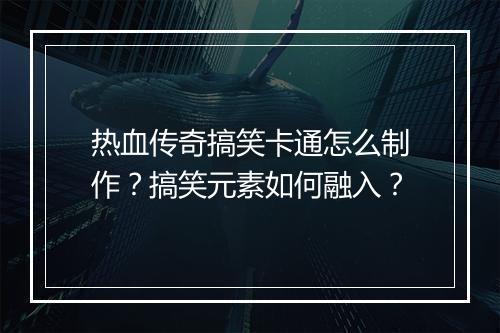 热血传奇搞笑卡通怎么制作？搞笑元素如何融入？