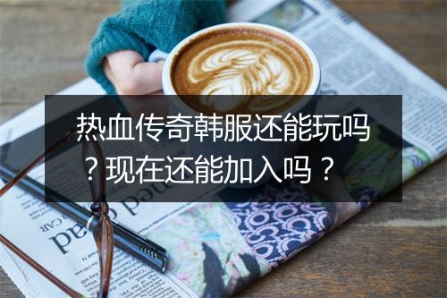 热血传奇韩服还能玩吗？现在还能加入吗？