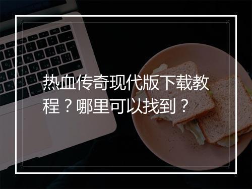 热血传奇现代版下载教程？哪里可以找到？
