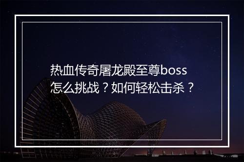 热血传奇屠龙殿至尊boss怎么挑战？如何轻松击杀？
