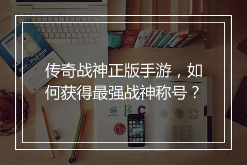 传奇战神正版手游，如何获得最强战神称号？