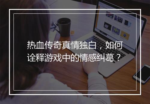 热血传奇真情独白，如何诠释游戏中的情感纠葛？
