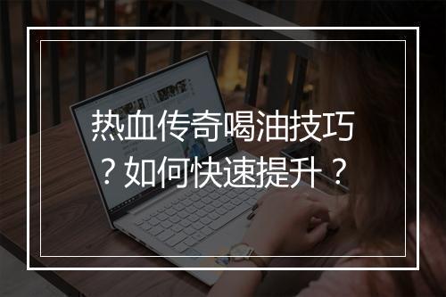 热血传奇喝油技巧？如何快速提升？