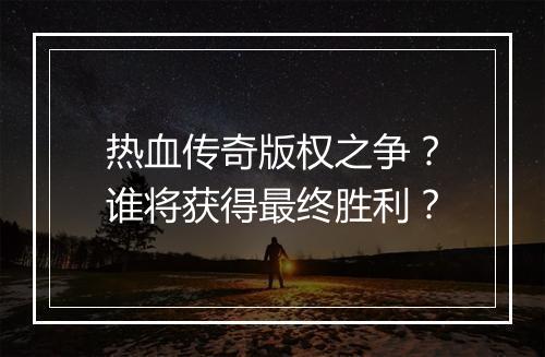 热血传奇版权之争？谁将获得最终胜利？