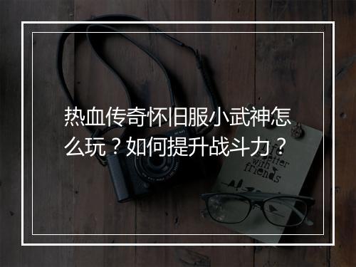 热血传奇怀旧服小武神怎么玩？如何提升战斗力？