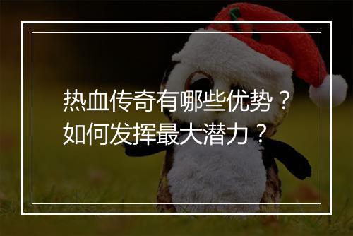 热血传奇有哪些优势？如何发挥最大潜力？