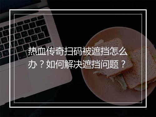 热血传奇扫码被遮挡怎么办？如何解决遮挡问题？