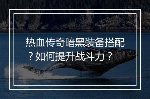 热血传奇暗黑装备搭配？如何提升战斗力？