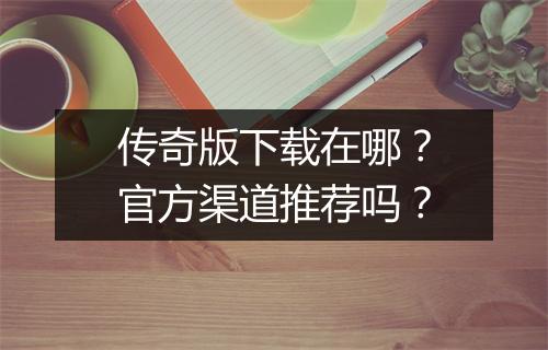 传奇版下载在哪？官方渠道推荐吗？