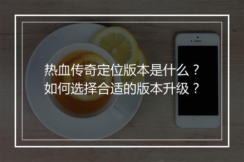 热血传奇定位版本是什么？如何选择合适的版本升级？