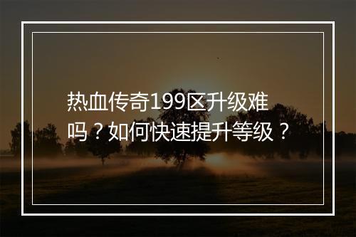 热血传奇199区升级难吗？如何快速提升等级？