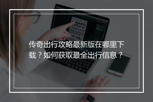 传奇出行攻略最新版在哪里下载？如何获取最全出行信息？