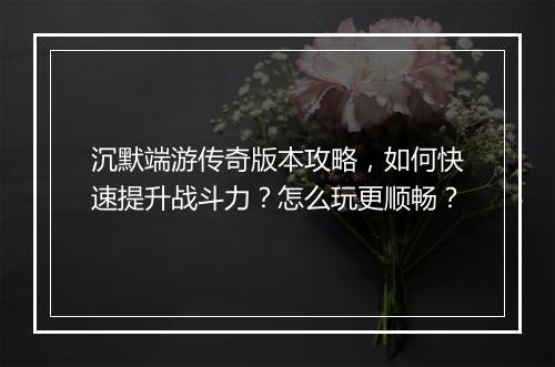 沉默端游传奇版本攻略,如何快速提升战斗力?怎么玩更顺畅?