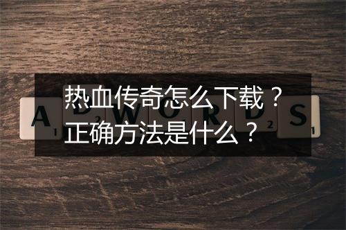 热血传奇怎么下载？正确方法是什么？