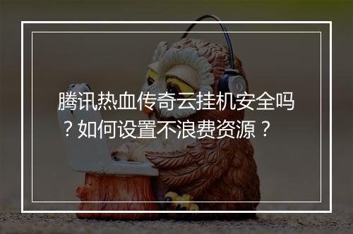 腾讯热血传奇云挂机安全吗？如何设置不浪费资源？