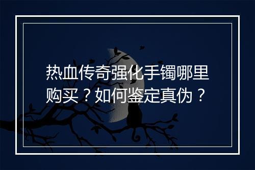 热血传奇强化手镯哪里购买？如何鉴定真伪？