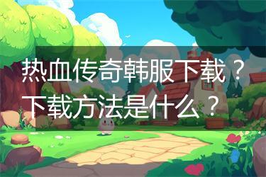 热血传奇韩服下载？下载方法是什么？