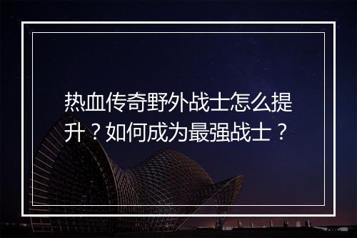 热血传奇野外战士怎么提升？如何成为最强战士？