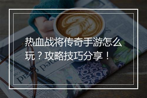 热血战将传奇手游怎么玩？攻略技巧分享！