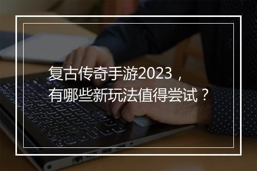 复古传奇手游2023，有哪些新玩法值得尝试？