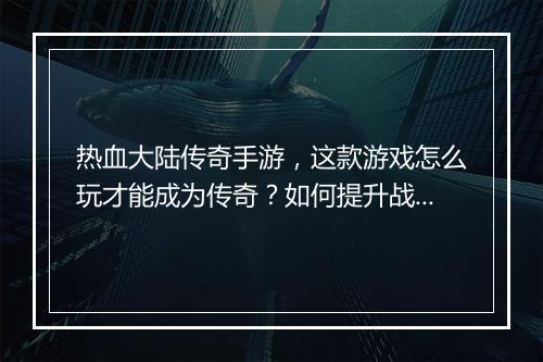 热血大陆传奇手游，这款游戏怎么玩才能成为传奇？如何提升战斗力？