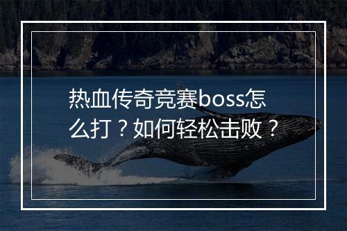 热血传奇竞赛boss怎么打？如何轻松击败？