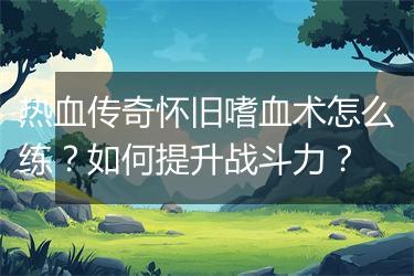 热血传奇怀旧嗜血术怎么练？如何提升战斗力？