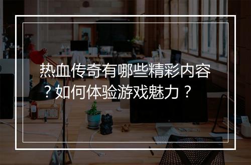 热血传奇有哪些精彩内容？如何体验游戏魅力？