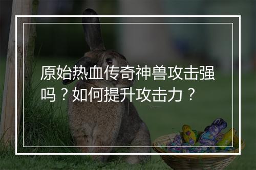 原始热血传奇神兽攻击强吗？如何提升攻击力？