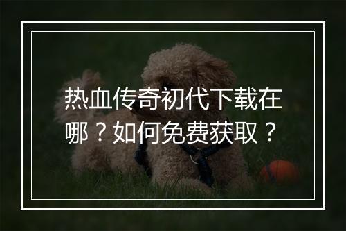 热血传奇初代下载在哪？如何免费获取？