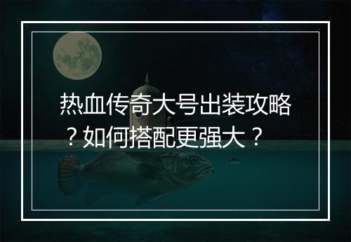 热血传奇大号出装攻略？如何搭配更强大？