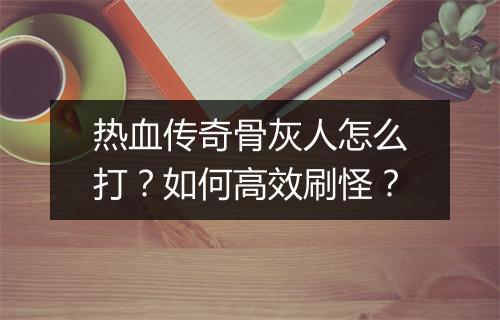 热血传奇骨灰人怎么打？如何高效刷怪？