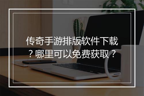 传奇手游排版软件下载？哪里可以免费获取？