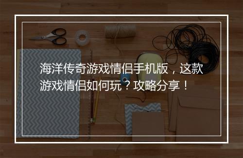 海洋传奇游戏情侣手机版，这款游戏情侣如何玩？攻略分享！