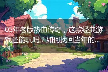 05年老版热血传奇，这款经典游戏还能玩吗？如何找回当年的激情？