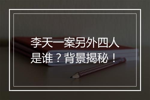 李天一案另外四人是谁？背景揭秘！