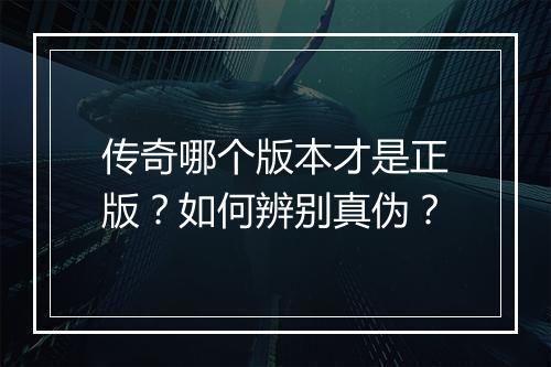 传奇哪个版本才是正版？如何辨别真伪？