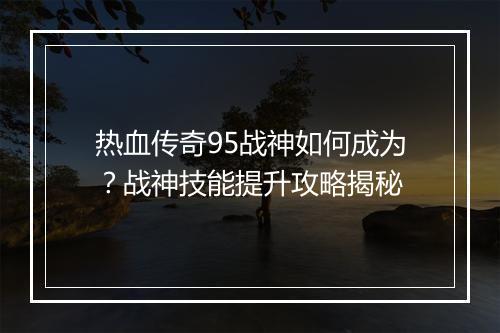 热血传奇95战神如何成为？战神技能提升攻略揭秘