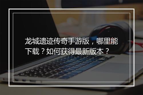 龙城遗迹传奇手游版，哪里能下载？如何获得最新版本？