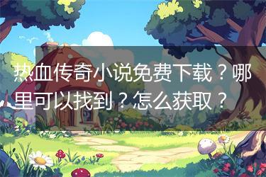 热血传奇小说免费下载？哪里可以找到？怎么获取？