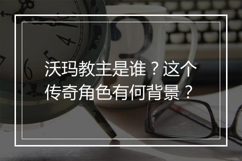 沃玛教主是谁？这个传奇角色有何背景？