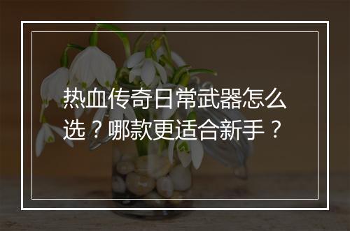 热血传奇日常武器怎么选？哪款更适合新手？